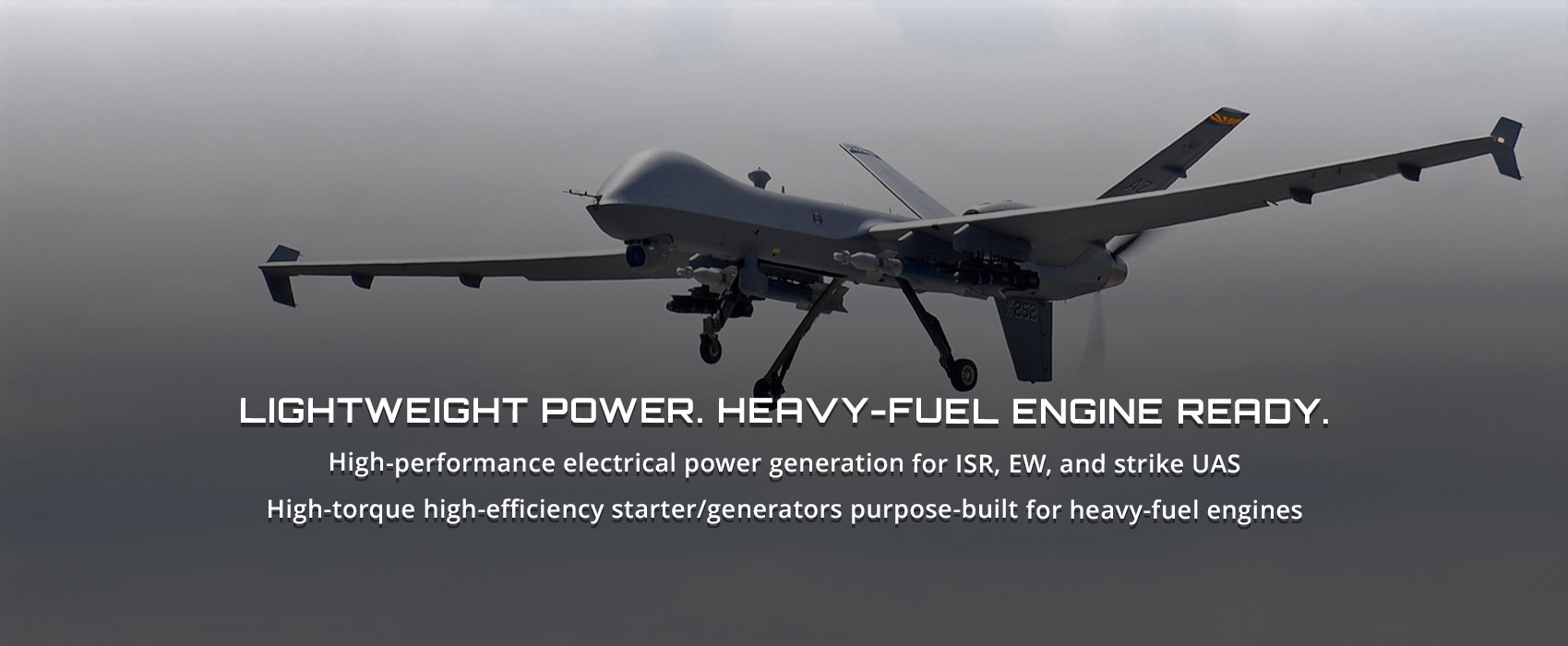 Lightweight Power. Heavy-Fuel Engin Ready. High-performance electrical power generation for ISR, EW, and strike UAS. High-torque high-efficiency starter/generators purpose-built for heavy-fuel engines.